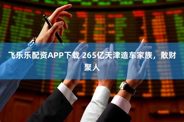 飞乐乐配资APP下载 265亿天津造车家族，散财聚人