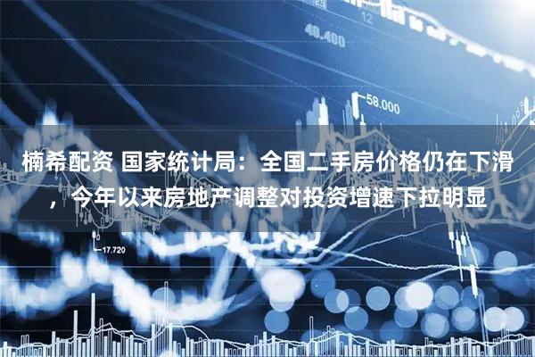 楠希配资 国家统计局：全国二手房价格仍在下滑，今年以来房地产调整对投资增速下拉明显