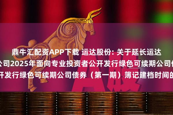 鼎牛汇配资APP下载 运达股份: 关于延长运达能源科技集团股份有限公司2025年面向专业投资者公开发行绿色可续期公司债券（第一期）簿记建档时间的公告