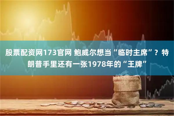 股票配资网173官网 鲍威尔想当“临时主席”？特朗普手里还有一张1978年的“王牌”